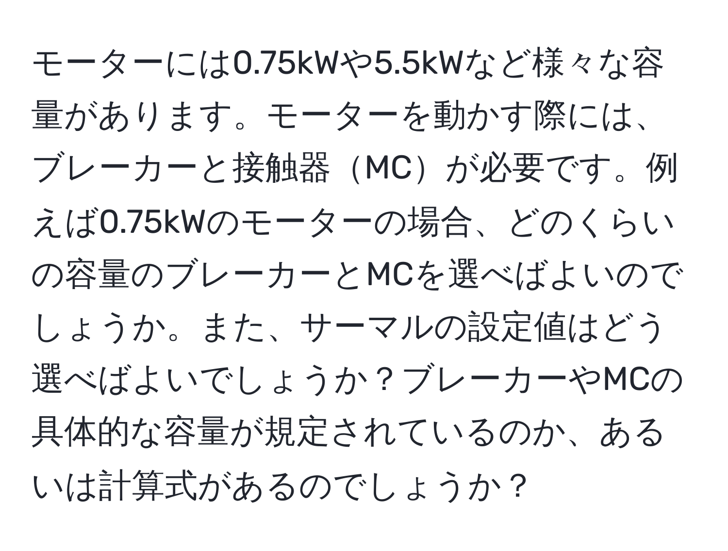 モーターには0.75kWや5.5kWなど様々な容量があります。モーターを動かす際には、ブレーカーと接触器MCが必要です。例えば0.75kWのモーターの場合、どのくらいの容量のブレーカーとMCを選べばよいのでしょうか。また、サーマルの設定値はどう選べばよいでしょうか？ブレーカーやMCの具体的な容量が規定されているのか、あるいは計算式があるのでしょうか？