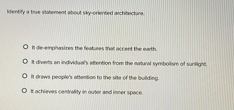 Identify a true statement about sky-oriented architecture.
It de-emphasizes the features that accent the earth.
It diverts an individual's attention from the natural symbolism of sunlight.
It draws people's attention to the site of the building.
It achieves centrality in outer and inner space.