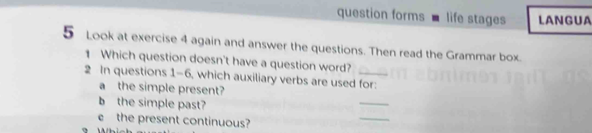 question forms life stages LAN GUA 
5 Look at exercise 4 again and answer the questions. Then read the Grammar box. 
1 Which question doesn't have a question word? 
2 In questions 1-6, which auxiliary verbs are used for: 
_ 
a the simple present? 
_ 
b the simple past? 
the present continuous?