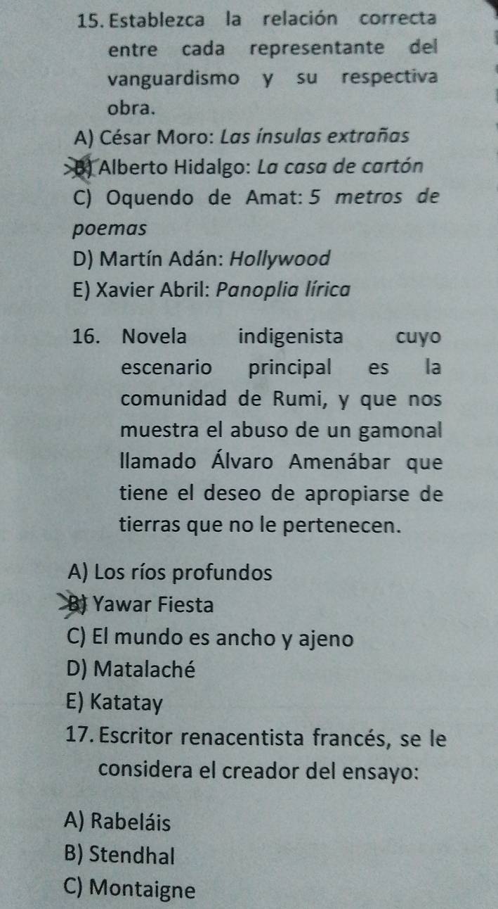 Establezca la relación correcta
entre cada representante del
vanguardismo y su respectiva
obra.
A) César Moro: Las ínsulas extrañas
B) Alberto Hidalgo: La casa de cartón
C) Oquendo de Amat: 5 metros de
poemas
D) Martín Adán: Hollywood
E) Xavier Abril: Panoplia lírica
16. Novela indigenista cuyo
escenario principal es la
comunidad de Rumi, y que nos
muestra el abuso de un gamonal
Ilamado Álvaro Amenábar que
tiene el deseo de apropiarse de
tierras que no le pertenecen.
A) Los ríos profundos
B) Yawar Fiesta
C) El mundo es ancho y ajeno
D) Matalaché
E) Katatay
17. Escritor renacentista francés, se le
considera el creador del ensayo:
A) Rabeláis
B) Stendhal
C) Montaigne