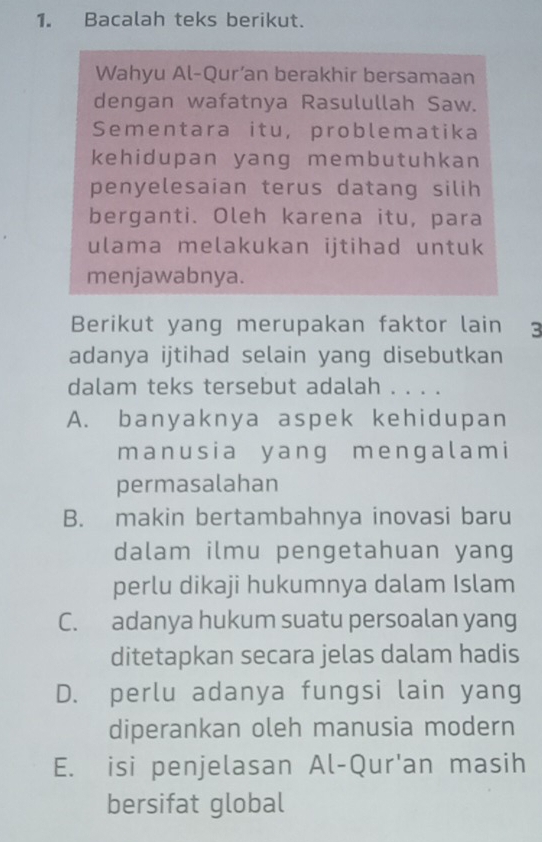 Bacalah teks berikut.
Wahyu Al-Qur’an berakhir bersamaan
dengan wafatnya Rasulullah Saw.
Sementara itu, problematika
kehidupan yang membutuhkan
penyelesaian terus datang silih
berganti. Oleh karena itu, para
ulama melakukan ijtihad untuk
menjawabnya.
Berikut yang merupakan faktor lain 3
adanya ijtihad selain yang disebutkan
dalam teks tersebut adalah . . . .
A. banyaknya aspek kehidupan
manusia yang mengalami
permasalahan
B. makin bertambahnya inovasi baru
dalam ilmu pengetahuan yang
perlu dikaji hukumnya dalam Islam
C. adanya hukum suatu persoalan yang
ditetapkan secara jelas dalam hadis
D. perlu adanya fungsi lain yang
diperankan oleh manusia modern
E. isi penjelasan Al-Qur'an masih
bersifat global