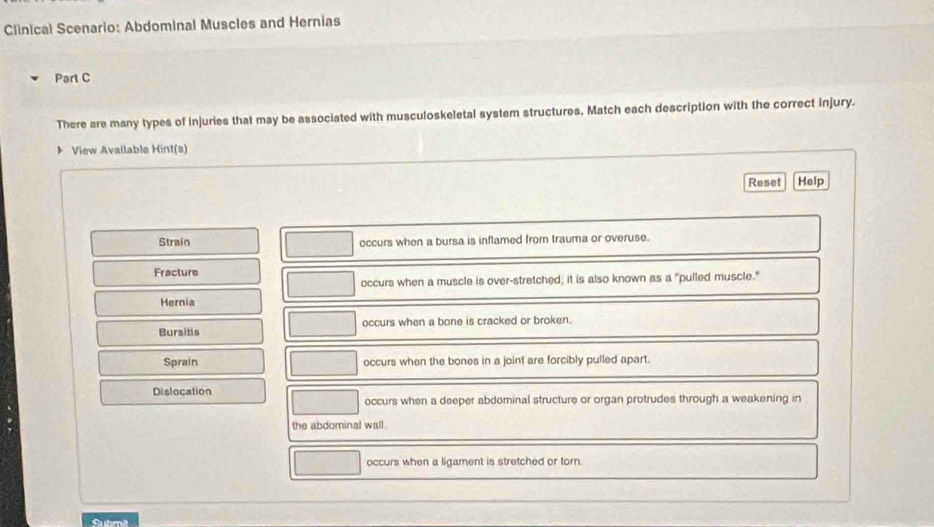 Clinical Scenario: Abdominal Muscles and Hernias 
Part C 
There are many types of injuries that may be associated with musculoskeletal system structures, Match each description with the correct injury. 
View Available Hint(s) 
Reset Help 
Strain occurs when a bursa is inflamed from trauma or overuse. 
Fracture 
occurs when a muscle is over-stretched; it is also known as a "pulled muscle." 
Hernia 
Bursitis occurs when a bone is cracked or broken. 
Sprain occurs when the bones in a joint are forcibly pulled apart. 
Dislocation 
occurs when a deeper abdominal structure or organ protrudes through a weakening in 
the abdominal wall. 
occurs when a ligament is stretched or torn. 
Submit