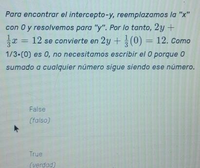 Para encontrar el intercepto- y, reemplazamos la '' x ''
con 0 y resolvemos para "y". Por lo tanto, 2y+
 1/3 x=12 se convierte en 2y+ 1/3 (0)=12. Como
1/3· (0) ) es 0, no necesitamos escribir el 0 porque 0
sumado a cualquier número sigue siendo ese número.
False
(falso)
True
(verdad)