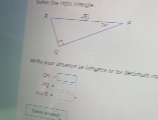 Solve the right briangle.
Write your answers as integers or as decials no
QR=□
PQ=□
m∠ R=□°
Save atiswer