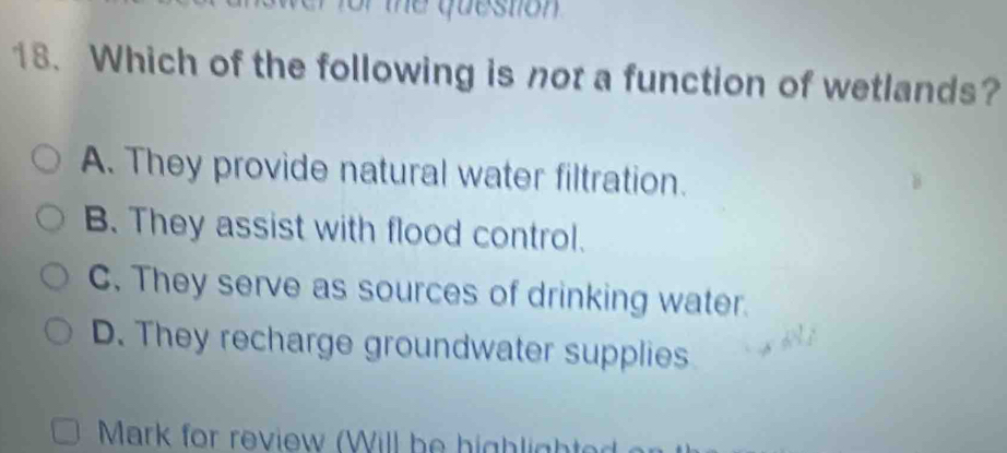 te qu estion .
18. Which of the following is not a function of wetlands?
A. They provide natural water filtration.
B. They assist with flood control.
C. They serve as sources of drinking water.
D. They recharge groundwater supplies
Mark for review (Will be highlighter