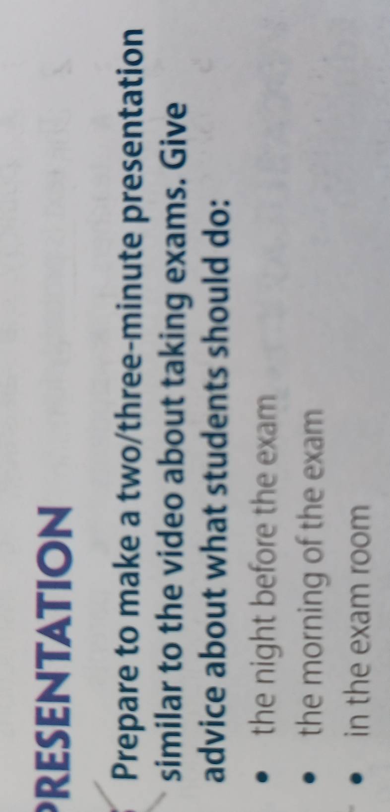 RESENTATION 
Prepare to make a two/three-minute presentation 
similar to the video about taking exams. Give 
advice about what students should do: 
the night before the exam 
the morning of the exam 
in the exam room