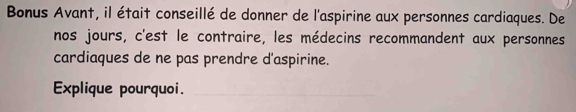 Bonus Avant, il était conseillé de donner de l'aspirine aux personnes cardiaques. De 
nos jours, c'est le contraire, les médecins recommandent aux personnes 
cardiaques de ne pas prendre d'aspirine. 
Explique pourquoi.