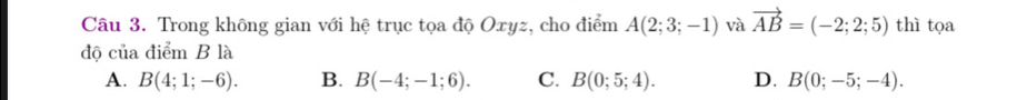 Trong không gian với hệ trục tọa độ Oxyz, cho điểm A(2;3;-1) và vector AB=(-2;2;5) thì tọa
độ của điểm B là
A. B(4;1;-6). B. B(-4;-1;6). C. B(0;5;4). D. B(0;-5;-4).