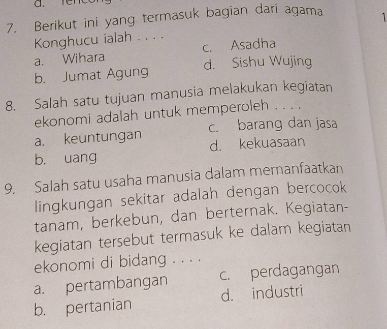 renc
7. Berikut ini yang termasuk bagian dari agama
Konghucu ialah . . . . 1
a. Wihara c. Asadha
d. Sishu Wujing
b. Jumat Agung
8. Salah satu tujuan manusia melakukan kegiatan
ekonomi adalah untuk memperoleh . . . .
c. barang dan jasa
a. keuntungan
d. kekuasaan
b. uang
9. Salah satu usaha manusia dalam memanfaatkan
lingkungan sekitar adalah dengan bercocok
tanam, berkebun, dan berternak. Kegiatan-
kegiatan tersebut termasuk ke dalam kegiatan
ekonomi di bidang . . . .
a. pertambangan c. perdagangan
b. pertanian d. industri