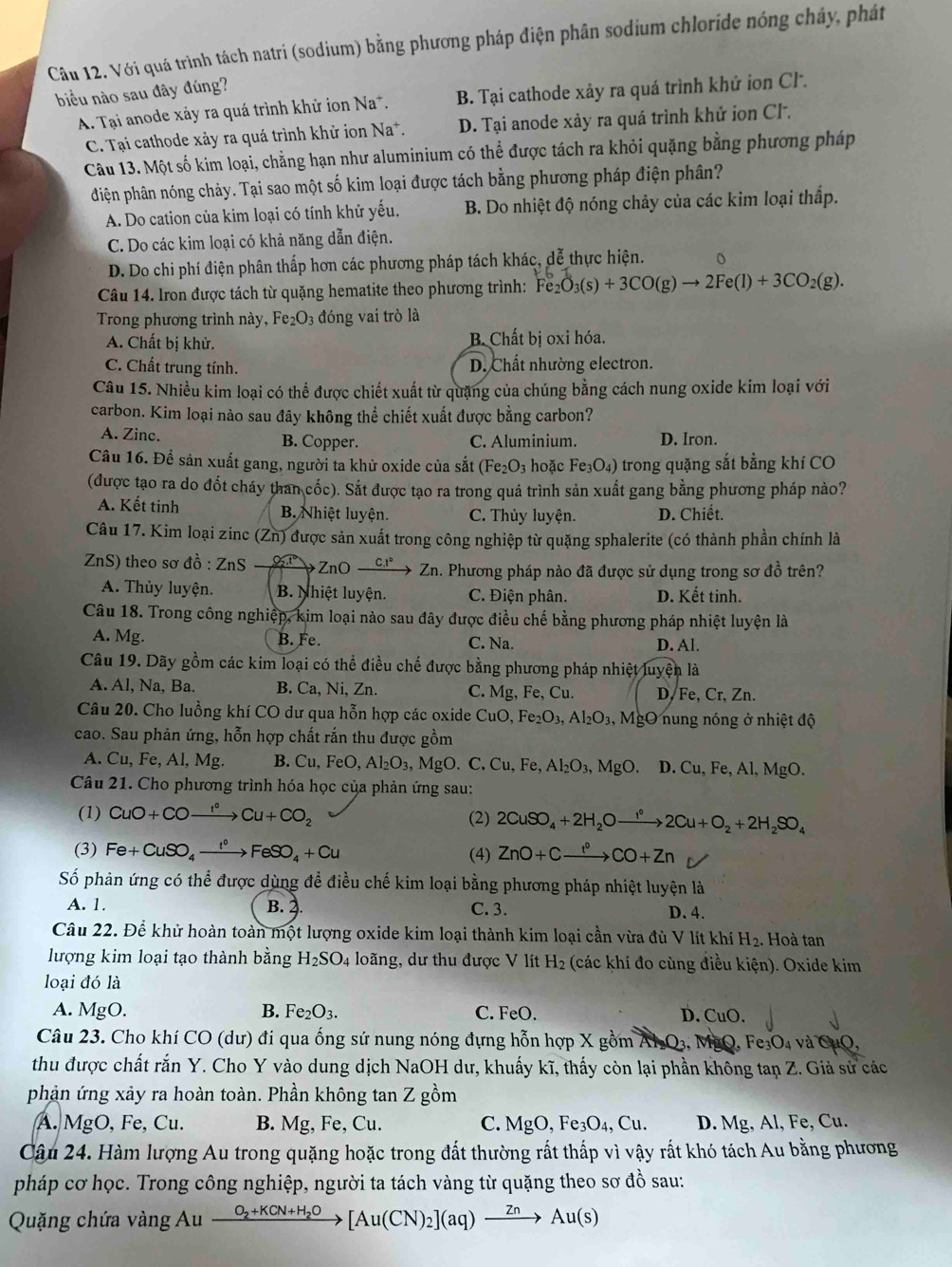 Với quá trình tách natri (sodium) bằng phương pháp điện phân sodium chloride nóng chảy, phát
biu nào sau đây đúng?
A. Tại anode xảy ra quá trình khử ion Na*. B. Tại cathode xảy ra quá trình khử ion Cl.
C. Tại cathode xảy ra quá trình khử ion Na*. D. Tại anode xảy ra quá trình khử ion Cl.
Câu 13. Một số kim loại, chẳng hạn như aluminium có thể được tách ra khỏi quặng bằng phương pháp
điện phân nóng chảy. Tại sao một số kim loại được tách bằng phương pháp điện phân?
A. Do cation của kim loại có tính khử yếu. B. Do nhiệt độ nóng chảy của các kim loại thấp.
C. Do các kim loại có khả năng dẫn điện.
D. Do chi phí điện phân thấp hơn các phương pháp tách khác, dễ thực hiện. 。
Câu 14. Iron được tách từ quặng hematite theo phương trình: Fe_2O_3(s)+3CO(g)to 2Fe(l)+3CO_2(g).
Trong phương trình này, Fe₂O₃ đóng vai trò là
A. Chất bị khử. B. Chất bị oxi hóa.
C. Chất trung tính. D. Chất nhường electron.
Câu 15. Nhiều kim loại có thể được chiết xuất từ quặng của chúng bằng cách nung oxide kim loại với
carbon. Kim loại nào sau đây không thể chiết xuất được bằng carbon?
A. Zinc B. Copper. C. Aluminium. D. Iron.
Câu 16. Để sản xuất gang, người ta khử oxide của sắt (Fe_2O_3 hoặc Fe_3O_4) trong quặng sắt bằng khí CO
(được tạo ra do đốt cháy than cốc). Sắt được tạo ra trong quá trình sản xuất gang bằng phương pháp nào?
A. Kết tinh B. Nhiệt luyện. C. Thủy luyện. D. Chiết.
Câu 17. Kim loại zin (Zn) 0 được sản xuất trong công nghiệp từ quặng sphalerite (có thành phần chính là
Z nS ) theo sơ ở that 0:ZnS 25° ZnO_ c.1° Z_r Zn. Phương pháp nào đã được sử dụng trong sơ đồ trên?
A. Thủy luyện. B. Nhiệt luyện. C. Điện phân. D. Kết tinh.
Câu 18. Trong công nghiệp, kim loại nào sau đây được điều chế bằng phương pháp nhiệt luyện là
A. Mg. B. Fe. C. Na. D. Al.
Câu 19. Dãy gồm các kim loại có thể điều chế được bằng phương pháp nhiệt luyện là
A. Al, Na, Ba. B. Ca, Ni, Zn. C. Mg, Fe,C u. D, Fe, Cr, Zn.
Câu 20. Cho luồng khí CO dư qua hỗn hợp các oxide CuO,Fe_2O_3,Al_2O_3,MgO ung nóng ở nhiệt độ
cao. Sau phản ứng, hỗn hợp chất rắn thu được gồm
A. Cu,Fe,Al,Mg. B. Cu,FeO,Al_2O_3,MgO.C.Cu,Fe,Al_2O_3,MgO. D.Cu,Fe,Al,MgO.
Câu 21. Cho phương trình hóa học của phản ứng sau:
(1) CuO+COxrightarrow I^cCu+CO_2 (2) 2CuSO_4+2H_2Oto 2Cu+O2Cu+O_2+2H_2SO_4
(3) Fe+CuSO_4xrightarrow I°FeSO_4+Cu (4) ZnO+Cxrightarrow f°CO+Zn
Số phản ứng có thể được dùng để điều chế kim loại bằng phương pháp nhiệt luyện là
A. 1. B. 2 C. 3. D. 4.
Câu 22. Để khử hoàn toàn một lượng oxide kim loại thành kim loại cần vừa đù V lít khí H_2. Hoà tan
lượng kim loại tạo thành bằng H_2SO_4 loãng, dư thu được V lít H_2 (các khí đo cùng điều kiện). Oxide kim
loại đó là
A. Mg C B. Fe_2O_3. C. FeO. D. CuO
Câu 23. Cho khí CO (dư) đi qua ống sứ nung nóng đựng hỗn hợp X gồm Al Q₃, MgQ, Fe_3O_4 * và CuO,
thu được chất rắn Y. Cho Y vào dung dịch NaOH dư, khuấy kĩ, thấy còn lại phần không tan Z. Giả sử các
phản ứng xảy ra hoàn toàn. Phần không tan Z gồm
A. MgO, Fe, Cu. B. Mg, Fe, Cu. C. MgO,Fe_3O_4,Cu. D. Mg, Al, Fe, Cu.
Câu 24. Hàm lượng Au trong quặng hoặc trong đất thường rất thấp vì vậy rất khó tách Au bằng phương
pháp cơ học. Trong công nghiệp, người ta tách vàng từ quặng theo sơ đồ sau:
Quặng chứa vàng Au xrightarrow O_2+KCN+H_2O[Au(CN)_2](aq)xrightarrow ZnAu(s)