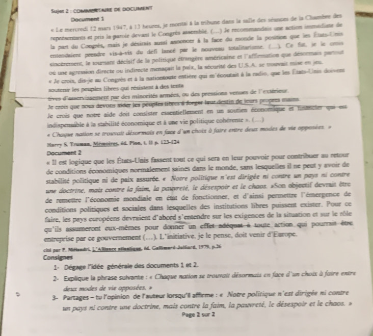 Sujes 2 : COMMPRENRE DE DOCUMENT
Document 1
« Le mercredi 12 mars 1947, à 13 heures, je montai à la tribune dans la salle des séances de la Chmbre des
représentants et pris la paroie devant le Congrès assemblé. (...) le recommandais une action immédiate de
la part du Congrès, mais je désirais aussi annoncer à la face du monde la position que les États-Unis
entendaient prendre vis-à-vis du défi lancé par le nouveau totalitarisme. ( .). Ce fut, je le crois
sincèrement, le tournant décisif de la politique étrangère américaine et l'affirmation que désormais parmut
où une agression directe ou indirecte menaçait la paix, la sécurité des U.S.A. se mouvait mise en jeu.
« Je crois, dis-je au Congrès et à la nationtoute entière qui m'écoutait à la radio, que les États-Unis doivent
soutenir les peuples libres qui résistent à des tenta
tives d'asservissement par des minorités armées, ou des pressions venues de l'extérieur.
Je crois que nous devons aider les peuples libres à forger leur destin de leurs propres mains
Je crois que notre aide doit consister essentiellement en un soutien économique et fnencier que est
indispensable à la stabilité économique et à une vie politique cohérente ». (.)
« Chaque nation se trouvait désormais en face d'un choix à faire entre deux modes de vie opposées  »
Harry S. Truman, Mémoires, éd. Plon, t. Il p. 123-124
Document 2
« Il est logique que les États-Unis fassent tout ce qui sera en leur pouvoir pour contribuer au retour
de conditions économiques normalement saines dans le monde, sans lesquelles il ne peut y avoir de
stabilité politique ni de paix assurée. « Notre politique n'est dirigée ni contre un pays ni contre
une doctrine, mais contre la faim, la pauvreté, le désespoir et le chaos. »Son abjectif devrsit être
de remettre l'économie mondiale en état de fonctionner, et d'ainsi permettre l'émergence de
conditions politiques et sociales dans lesquelles des institutions libres puissent exister. Pour ce
faire, les pays européens devraient d'abord s'entendre sur les exigences de la situation et sur le rôle
qu'ils assumeront eux-mêmes pour donner un effet adéquat à toute action qui pourrait être
entreprise par ce gouvernement (…). L’initiative. je le pense, doit venir d'Europe.
cité par P. Mélandri, |.'Alliance atlantique, éd. Gallimard-Julliard, 1979, p.26
Consignes
1- Dégage l'idée générale des documents 1 et 2.
2- Explique la phrase suivante : « Chaque nation se trouvait désormais en face d'un choix à faire entre
deux modes de vie opposées. »
3- Partages - tu l'opinion de l'auteur lorsqu'il affirme : « Notre politique n'est dirigée ni contre
un pays ni contre une doctrine, mais contre la faim, la pauvreté, le désespoir et le chaos. »
Page 2 sur 2