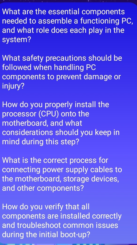 What are the essential components 
needed to assemble a functioning PC, 
and what role does each play in the 
system? 
What safety precautions should be 
followed when handling PC 
components to prevent damage or 
injury? 
How do you properly install the 
processor (CPU) onto the 
motherboard, and what 
considerations should you keep in 
mind during this step? 
What is the correct process for 
connecting power supply cables to 
the motherboard, storage devices, 
and other components? 
How do you verify that all 
components are installed correctly 
and troubleshoot common issues 
during the initial boot-up?