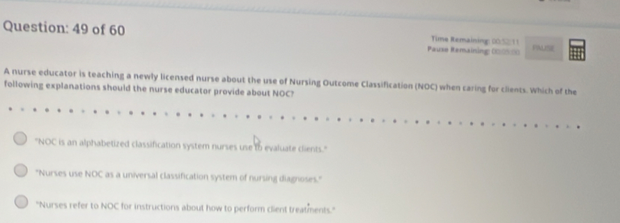 of 60 Pause Remaining: 00/0%00 PAUSE
Time Remaining: 00:52/ 11
A nurse educator is teaching a newly licensed nurse about the use of Nursing Outcome Classification (NOC) when caring for clients. Which of the
following explanations should the nurse educator provide about NOC?
''NOC is an alphabetized classification system nurses use to evaluate clients.''
''Nurses use NOC as a universal classification system of nursing diagnoses.'
"Nurses refer to NOC for instructions about how to perform client treatments."