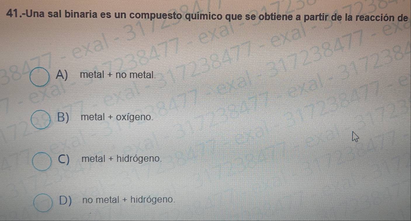 41.-Una sal binaria es un compuesto químico que se obtiene a partir de la reacción de
A) metal + no metal.
B) metal + oxígeno.
C) metal + hidrógeno.
D) no metal + hidrógeno.