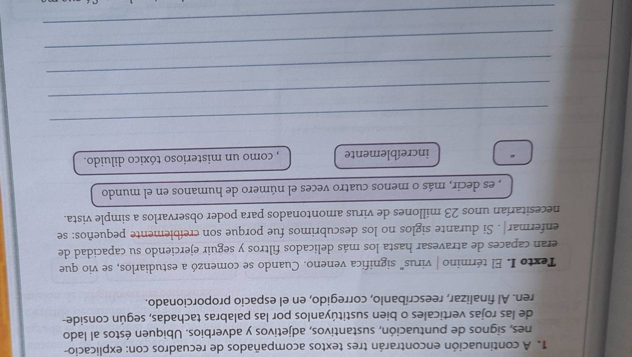 A continuación encontrarán tres textos acompañados de recuadros con: explicacio- 
nes, signos de puntuación, sustantivos, adjetivos y adverbios. Ubiquen éstos al lado 
de las rojas verticales o bien sustitúyanlos por las palabras tachadas, según conside- 
ren. Al finalizar, reescríbanlo, corregido, en el espacio proporcionado. 
Texto I. El término | virus” significa veneno. Cuando se comenzó a estudiarlos, se vio que 
eran capaces de atravesar hasta los más delicados filtros y seguir ejerciendo su capacidad de 
enfermar|. Si durante siglos no los descubrimos fue porque son creíblemente pequeños: se 
necesitarían unos 23 millones de virus amontonados para poder observarlos a simple vista. 
, es decir, más o menos cuatro veces el número de humanos en el mundo 
increíblemente , como un misterioso tóxico diluido. 
_ 
_ 
_ 
_ 
_