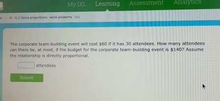 My IXL Learning Assessment Analytics 
3 G.2 Salve proportions: ward probliems 5XV 
The corporate team-building event will cost $60 if it has 30 attendees. How many attendees 
can there be, at most, if the budget for the corporate team-building event is $140? Assume 
the relationship is directly proportional. 
□ attendees 
Submit