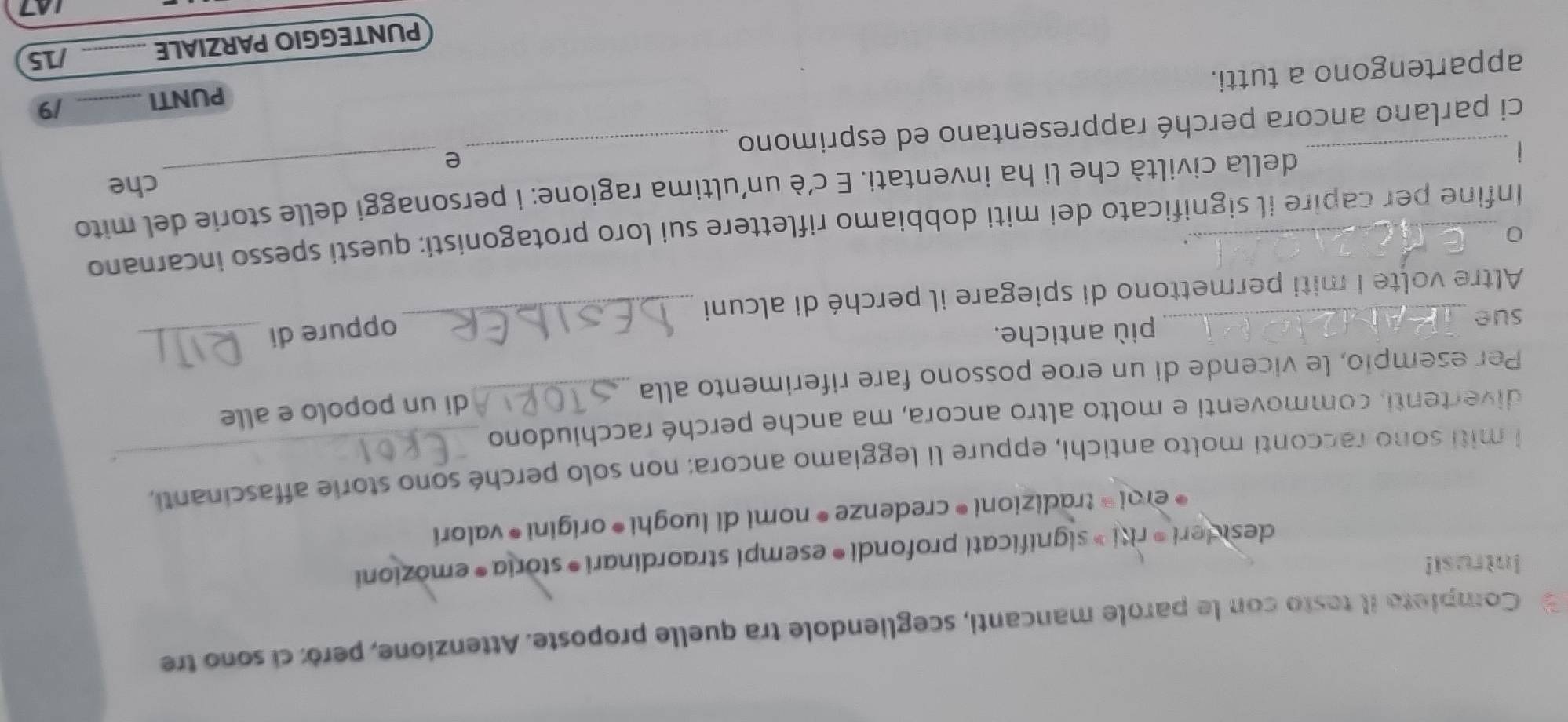 Completa il testo con le parole mancanti, scegliendole tra quelle proposte. Attenzione, però: cí sono tre 
Intrusi! 
desideri ®riti » significati profondi ® esempi straordinari • storia • emozioni 
* eroi® tradizioni ® credenze • nomi di luoghi *origini • valori 
i miti sono racconti molto antichi, eppure li leggiamo ancora: non solo perché sono storie affascinanti, 
divertenti, commoventi e molto altro ancora, ma anche perché racchiudono 
di un popolo e alle 
Per esempio, le vicende di un eroe possono fare riferimento alla_ 
_ 
sue _più antiche. 
oppure di_ 
Altre volte i miti permettono di spiegare il perché di alcuni 
_0 
. 
Infine per capire il significato dei miti dobbiamo riflettere sui loro protagonisti: questi spesso incarnano 
della civiltà che li ha inventati. E c'è un'ultima ragione: i personaggi delle storie del mito 
che 
e 
ci parlano ancora perché rappresentano ed esprimono_ 
PUNTI _/9 
appartengono a tutti. 
PUNTEGGIO PARZIALE _/15 
7