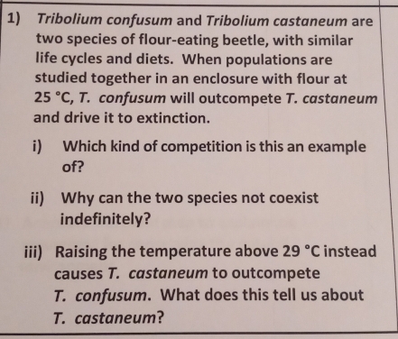 Tribolium confusum and Tribolium castaneum are 
two species of flour-eating beetle, with similar 
life cycles and diets. When populations are 
studied together in an enclosure with flour at
25°C , T. confusum will outcompete T. castaneum 
and drive it to extinction. 
i) Which kind of competition is this an example 
of? 
ii) Why can the two species not coexist 
indefinitely? 
iii) Raising the temperature above 29°C instead 
causes T. castaneum to outcompete 
T. confusum. What does this tell us about 
T. castaneum?