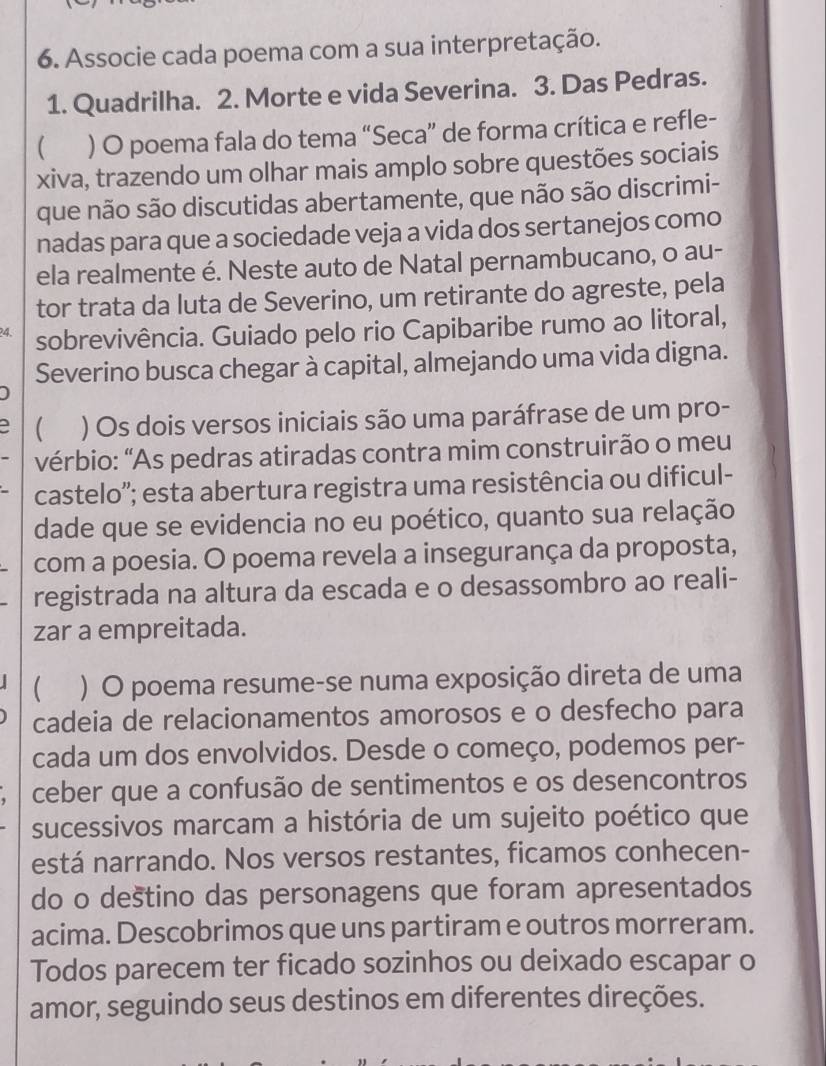 Associe cada poema com a sua interpretação.
1. Quadrilha. 2. Morte e vida Severina. 3. Das Pedras.
 ) O poema fala do tema “Seca” de forma crítica e refle-
xiva, trazendo um olhar mais amplo sobre questões sociais
que não são discutidas abertamente, que não são discrimi-
nadas para que a sociedade veja a vida dos sertanejos como
ela realmente é. Neste auto de Natal pernambucano, o au-
tor trata da luta de Severino, um retirante do agreste, pela
4 sobrevivência. Guiado pelo rio Capibaribe rumo ao litoral,
Severino busca chegar à capital, almejando uma vida digna.
1
) Os dois versos iniciais são uma paráfrase de um pro-
vérbio: "As pedras atiradas contra mim construirão o meu
castelo''; esta abertura registra uma resistência ou dificul-
dade que se evidencia no eu poético, quanto sua relação
com a poesia. O poema revela a insegurança da proposta,
registrada na altura da escada e o desassombro ao reali-
zar a empreitada.
 ) O poema resume-se numa exposição direta de uma
cadeia de relacionamentos amorosos e o desfecho para
cada um dos envolvidos. Desde o começo, podemos per-
ceber que a confusão de sentimentos e os desencontros
sucessivos marcam a história de um sujeito poético que
está narrando. Nos versos restantes, ficamos conhecen-
do o deštino das personagens que foram apresentados
acima. Descobrimos que uns partiram e outros morreram.
Todos parecem ter ficado sozinhos ou deixado escapar o
amor, seguindo seus destinos em diferentes direções.