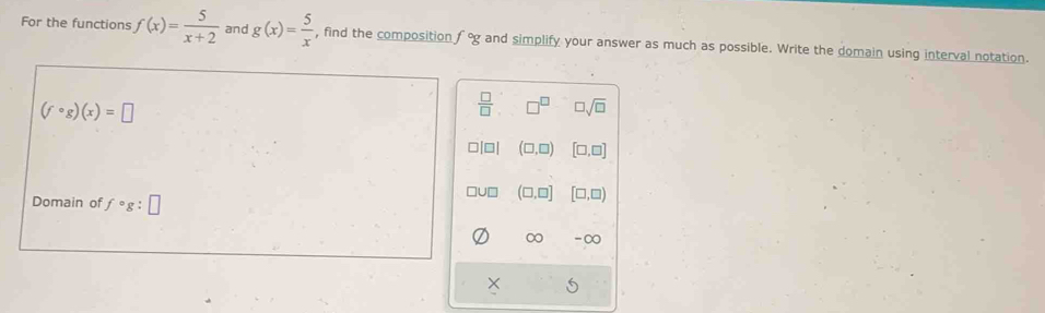 For the functions f(x)= 5/x+2  and g(x)= 5/x  , find the composition° and simplify your answer as much as possible. Write the domain using interval notation.
(fcirc g)(x)=□
 □ /□   □^(□) □ sqrt(□ )
□ (□ ,□ ) [□ ,□ ]
Jn (□ ,□ ] [□ ,□ )
Domain of fcirc g:□
∞ -∞