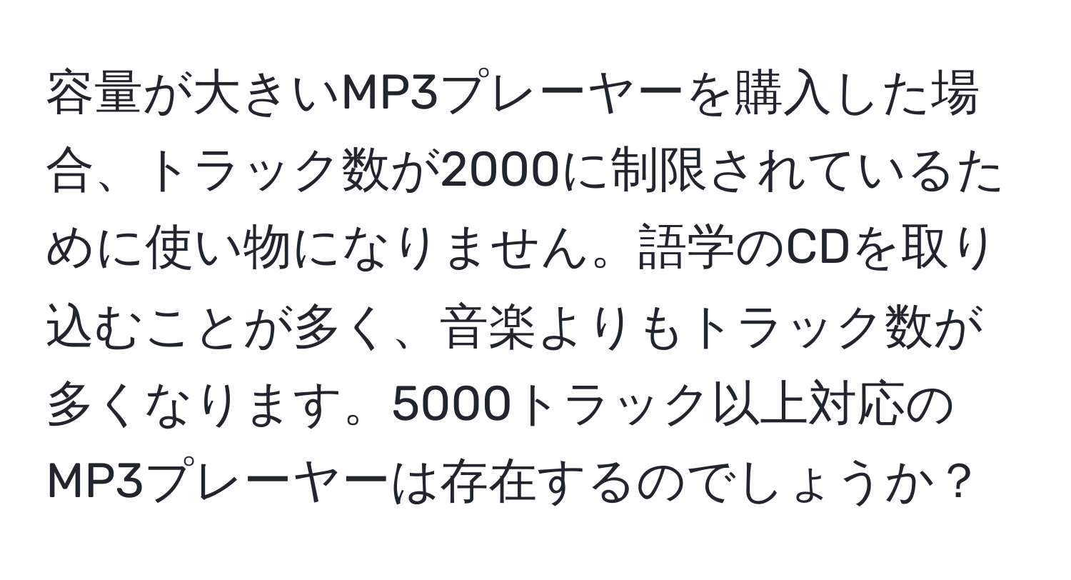 容量が大きいMP3プレーヤーを購入した場合、トラック数が2000に制限されているために使い物になりません。語学のCDを取り込むことが多く、音楽よりもトラック数が多くなります。5000トラック以上対応のMP3プレーヤーは存在するのでしょうか？