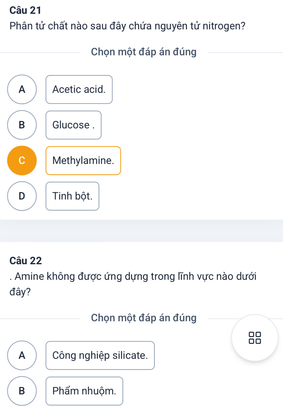 Phân tử chất nào sau đây chứa nguyên tử nitrogen?
Chọn một đáp án đúng
A Acetic acid.
B Glucose .
C Methylamine.
D Tinh bột.
Câu 22
. Amine không được ứng dựng trong lĩnh vực nào dưới
đây?
Chọn một đáp án đúng
A Công nghiệp silicate.
B Phẩm nhuộm.