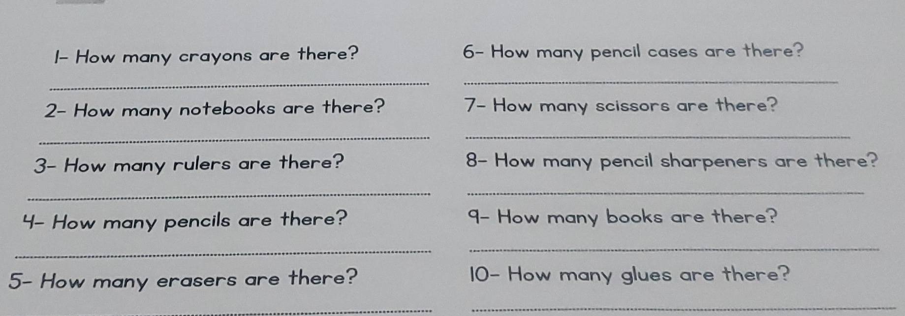 I- How many crayons are there? 6- How many pencil cases are there? 
_ 
_ 
2- How many notebooks are there? 7- How many scissors are there? 
_ 
_ 
3- How many rulers are there? 8- How many pencil sharpeners are there? 
_ 
_ 
4- How many pencils are there? 9- How many books are there? 
_ 
_ 
5- How many erasers are there? 10- How many glues are there? 
_ 
_