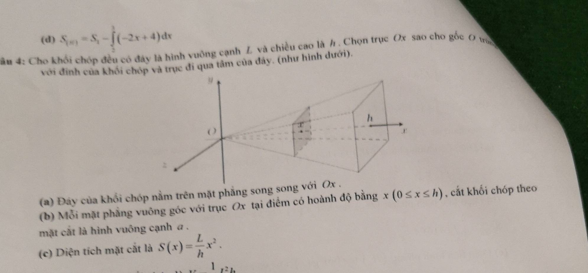 (d) S_(x)=S_1-∈tlimits _2^(3(-2x+4)dx
âu 4: Cho khối chóp đều có đây là hình vuông cạnh Z và chiều cao là h. Chọn trục Ox sao cho gốc 0 trùg
với đính của khối chóp và trục đi qua tâm của đây. (như hình dưới).
(a) Đay của khổi chóp nằm trên mặt phẳng song song 
(b) Mỗi mặt phẳng vuông góc với trục Ox tại điểm có hoành độ bằng x(0≤ x≤ h) , cắt khối chóp theo
mặt cắt là hình vuông cạnh a.
(c) Diện tích mặt cắt là S(x)=frac L)hx^2. 
1 121