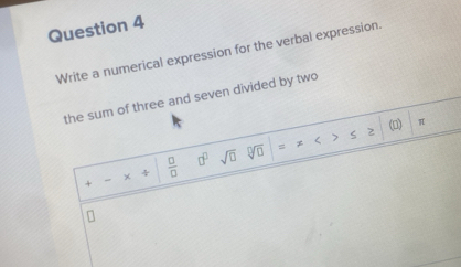 Write a numerical expression for the verbal expression. 
the sum of three and seven divided by two 
s * < > S (□) π
+ - × ÷  □ /□   □^(□) sqrt(□ ) sqrt[□](□ )
n