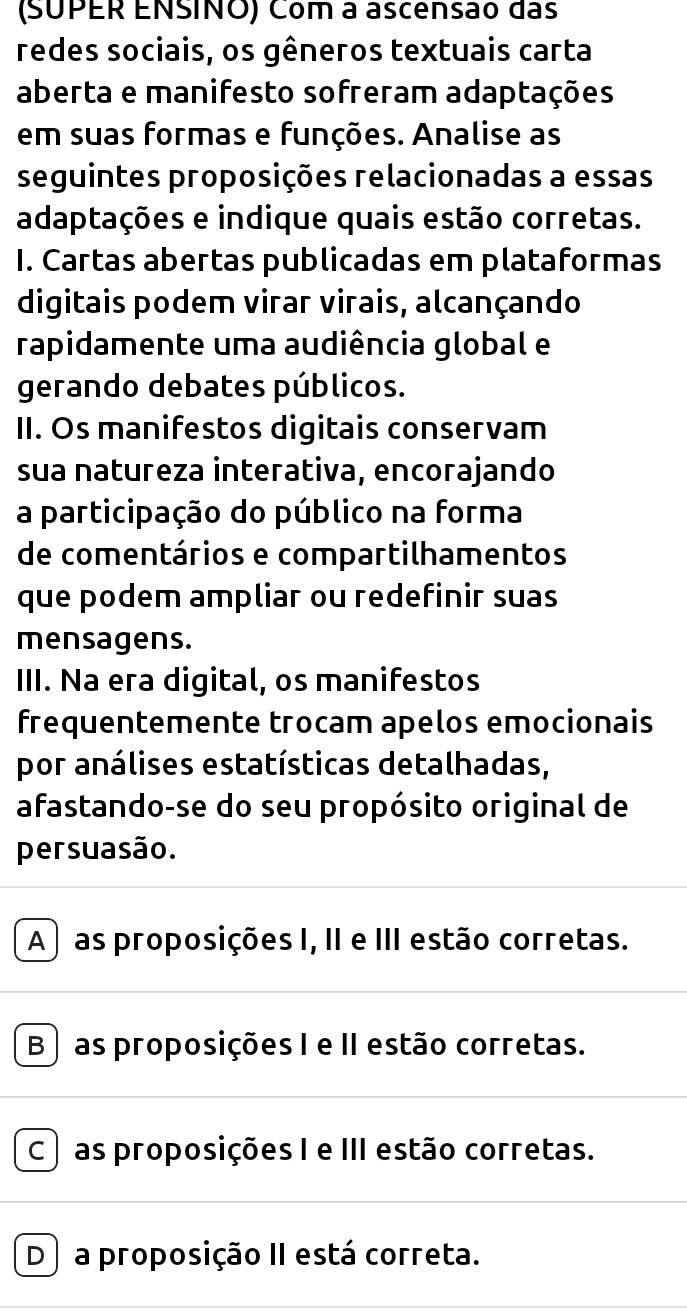 (SUPER ENSINO) Com a ascensão das
redes sociais, os gêneros textuais carta
aberta e manifesto sofreram adaptações
em suas formas e funções. Analise as
seguintes proposições relacionadas a essas
adaptações e indique quais estão corretas.
I. Cartas abertas publicadas em plataformas
digitais podem virar virais, alcançando
rapidamente uma audiência global e
gerando debates públicos.
II. Os manifestos digitais conservam
sua natureza interativa, encorajando
a participação do público na forma
de comentários e compartilhamentos
que podem ampliar ou redefinir suas
mensagens.
III. Na era digital, os manifestos
frequentemente trocam apelos emocionais
por análises estatísticas detalhadas,
afastando-se do seu propósito original de
persuasão.
A ) as proposições I, II e III estão corretas.
B ) as proposições I e II estão corretas.
C ) as proposições I e III estão corretas.
D) a proposição II está correta.