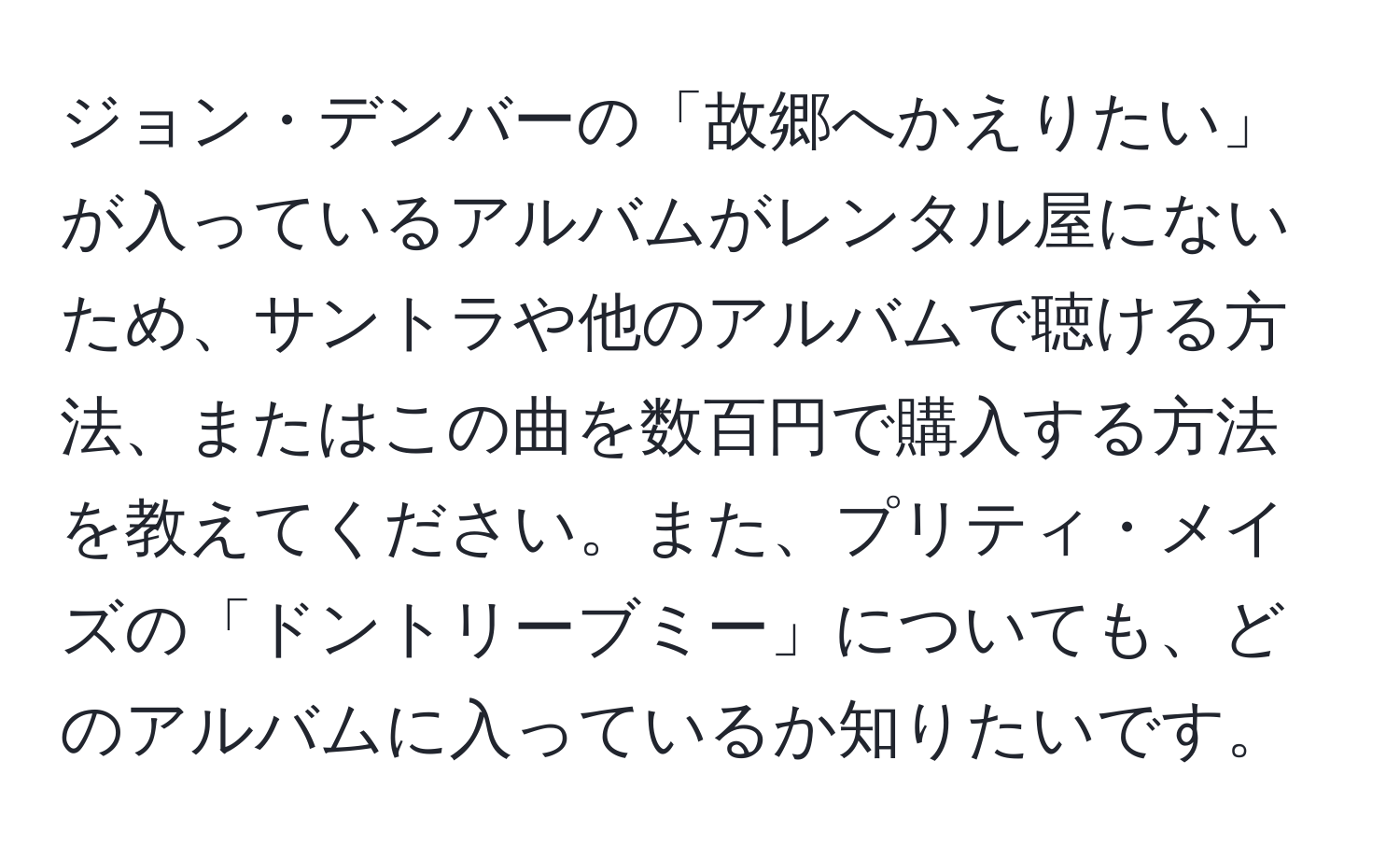 ジョン・デンバーの「故郷へかえりたい」が入っているアルバムがレンタル屋にないため、サントラや他のアルバムで聴ける方法、またはこの曲を数百円で購入する方法を教えてください。また、プリティ・メイズの「ドントリーブミー」についても、どのアルバムに入っているか知りたいです。