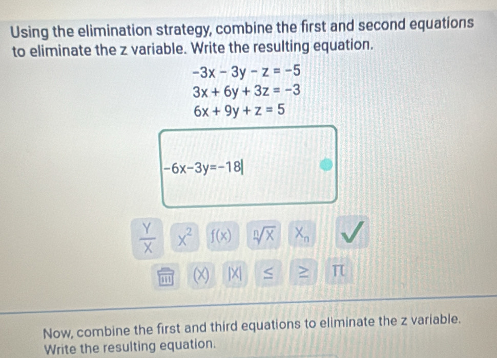 Using the elimination strategy, combine the first and second equations 
to eliminate the z variable. Write the resulting equation.
-3x-3y-z=-5
3x+6y+3z=-3
6x+9y+z=5
-6x-3y=-18|
 Y/X  X^2 f(x) sqrt[n](x) X_n
(x) jX| ≥ π
Now, combine the first and third equations to eliminate the z variable. 
Write the resulting equation.