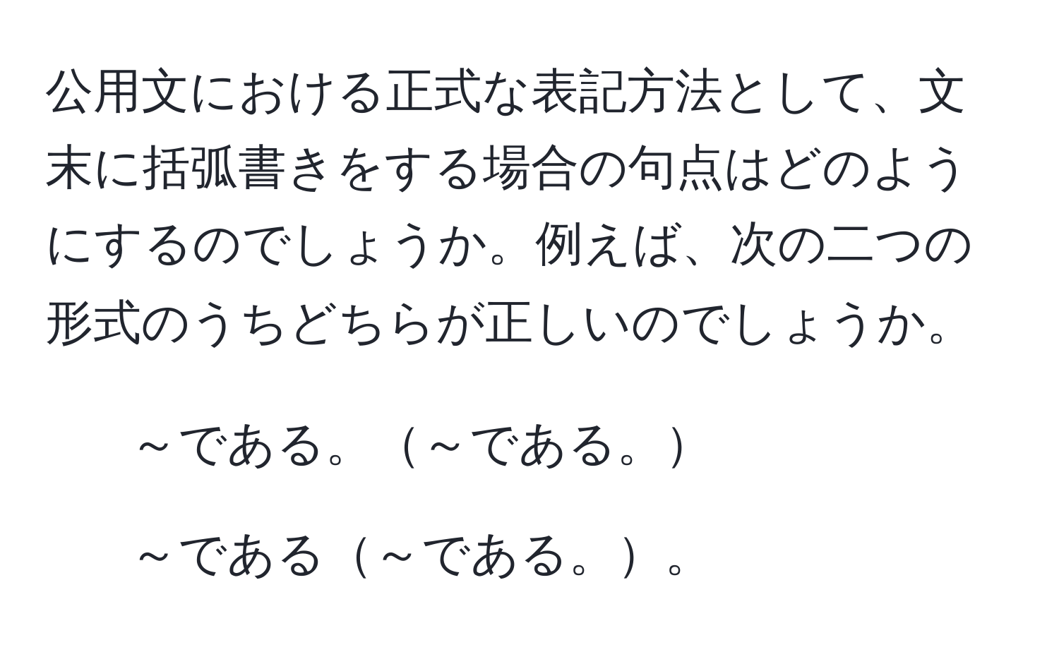 公用文における正式な表記方法として、文末に括弧書きをする場合の句点はどのようにするのでしょうか。例えば、次の二つの形式のうちどちらが正しいのでしょうか。  
1. ～である。～である。  
2. ～である～である。。