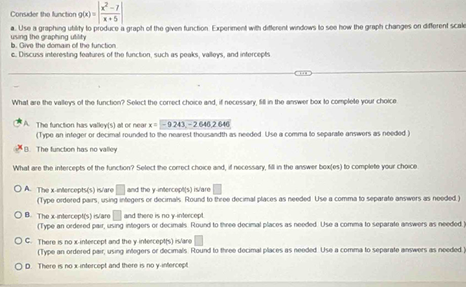 Consider the function g(x)=| (x^2-7)/x+5 |
a. Use a graphing utility to produce a graph of the given function. Experiment with different windows to see how the graph changes on different scal
using the graphing utility 
b. Give the domain of the function
c Discuss interesting features of the function, such as peaks, valleys, and intercepts
What are the valleys of the function? Select the correct choice and, if necessary, fill in the answer box to complete your choice.
The function has valley(s) at or near x=-9.243, -2.646, 2.646
(Type an integer or decimal rounded to the nearest thousandth as needed Use a comma to separate answers as needed )
B. The function has no valley
What are the intercepts of the function? Select the correct choice and, if necessary, fill in the answer box(es) to complete your choice.
A. The x-intercepts(s) is/are □ and the y-intercept(s) is/are □ 
(Type ordered pairs, using integers or decimals. Round to three decimal places as needed Use a comma to separate answers as needed.)
B. The x-intercept(s) is/are □ and there is no y-intercept.
(Type an ordered pair, using integers or decimals. Round to three decimal places as needed. Use a comma to separate answers as needed.)
C. There is no x-intercept and the y-intercept(s) is/are □
(Type an ordered pair, using integers or decimals. Round to three decimal places as needed. Use a comma to separate answers as needed.)
D. There is no x-intercept and there is no y-intercept