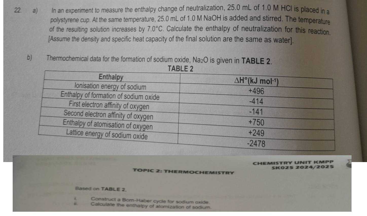 In an experiment to measure the enthalpy change of neutralization, 25.0 mL of 1.0 M HCI is placed in a
polystyrene cup. At the same temperature, 25.0 mL of 1.0 M NaOH is added and stirred. The temperature
of the resulting solution increases by 7.0°C. Calculate the enthalpy of neutralization for this reaction.
[Assume the density and specific heat capacity of the final solution are the same as water].
b) Thermochemical data for the formation of sodium oxide, Na₂O is given in TABLE 2.
CHEMISTRY UNIT KMPP
SK025 2024/2025
TOPIC 2: THERMOCHEMISTRY
Based on TABLE 2.
i Construct a Bom-Haber cycle for sodium oxide.
Calculate the enthalpy of atomization of sodium.