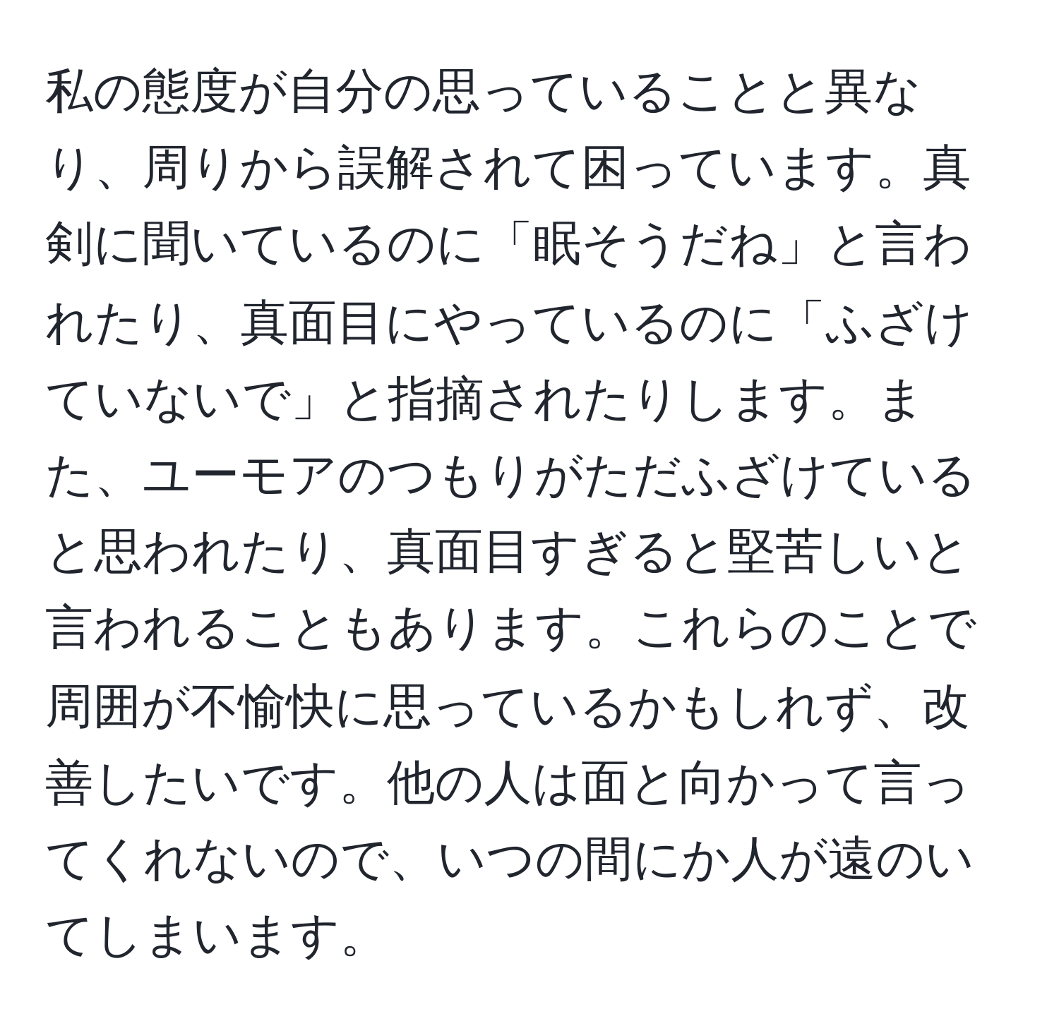 私の態度が自分の思っていることと異なり、周りから誤解されて困っています。真剣に聞いているのに「眠そうだね」と言われたり、真面目にやっているのに「ふざけていないで」と指摘されたりします。また、ユーモアのつもりがただふざけていると思われたり、真面目すぎると堅苦しいと言われることもあります。これらのことで周囲が不愉快に思っているかもしれず、改善したいです。他の人は面と向かって言ってくれないので、いつの間にか人が遠のいてしまいます。