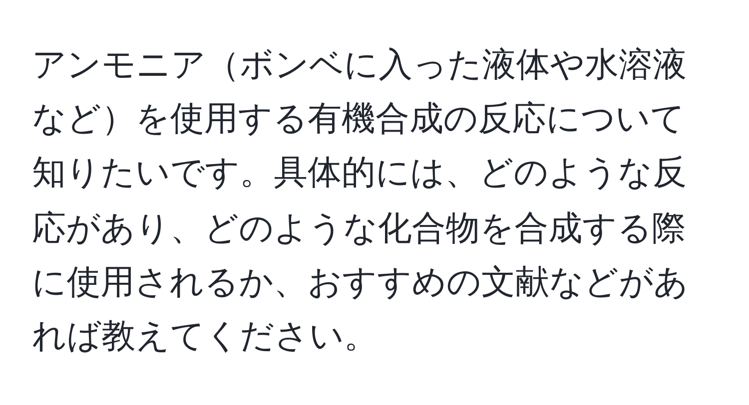 アンモニアボンベに入った液体や水溶液などを使用する有機合成の反応について知りたいです。具体的には、どのような反応があり、どのような化合物を合成する際に使用されるか、おすすめの文献などがあれば教えてください。