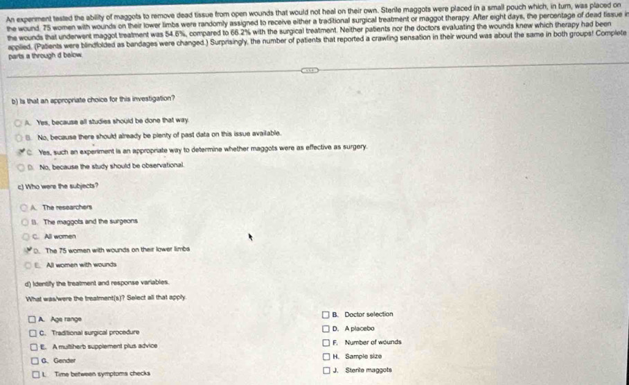 An experment tested the ability of maggots to remove dead tissue from open wounds that would not heal on their own. Stenle maggots were placed in a small pouch which, in turn, was placed on
the wound. 75 women with wounds on their lower limbs were randomly assigned to receive either a traditional surgical treatment or maggot therapy. After eight days, the percentage of dead tissue in
the wounds that underwent maggot treatment was 54.6%, compared to 66.2% with the surgical treatment. Neither patients nor the doctors evaluating the wounds knew which therapy had been
applied. (Patients were blindfolded as bandages were changed.) Surprisingly, the number of patients that reported a crawling sensation in their wound was about the same in both groups! Complete
parts a through d below
b) Is that an appropriate choice for this investigation?
A Yes, because all studies should be done that way
No, because there should already be plenty of past data on this issue available.
C. Yes, such an experiment is an appropriate way to determine whether maggots were as effective as surgery.
No, because the study should be observational.
c) Who were the subjects?
A. The researchers
B. The maggots and the surgeons
C. All women
D. The 75 women with wounds on their lower limbs
E. All women with wounds
d) Identify the treatment and response variables.
What was/were the treatment(s)? Select all that apply.
A. Age range B. Doctor selection
C. Traditional surgical procedure D. A placebo
E. A multiherb supplement plus advice F. Number of wounds
G. Gende H. Sample size
1 Time between symptoms checks J. Stenle maggots