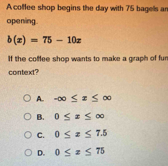 A coffee shop begins the day with 75 bagels an opening. b(x)=75-10x If ...