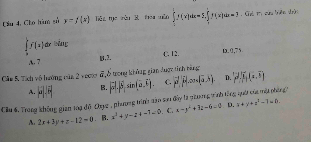 Cho hàm số y=f(x) liên tục trên R thỏa mãn ∈tlimits _0^(2f(x)dx=5, ∈tlimits _1^2f(x)dx=3. Giá trị của biểu thức
∈tlimits _0^1f(x)dx bằng
B. 2. C. 12. D. 0,75.
A. 7.
Câu 5. Tích vô hướng của 2 vecto vector a), vector b trong không gian được tính bằng:
A. |vector a|.|vector b|.
B. |vector a|.|vector b|.sin (vector a,vector b). C. |vector a|.|vector b|.cos (vector a,vector b). D. |vector a|.|vector b|.(vector a,vector b). 
Câu 6. Trong không gian toạ độ Oxyz , phương trình nào sau đây là phương trình tổng quát của mặt phng?
A. 2x+3y+z-12=0 B. x^2+y-z+-7=0. C. x-y^2+3z-6=0. D. x+y+z^2-7=0.