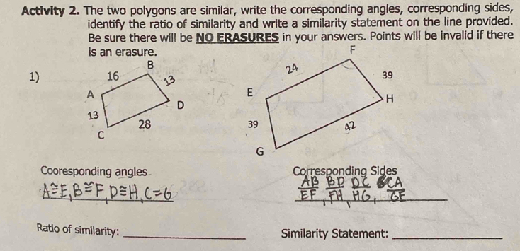 Activity 2. The two polygons are similar, write the corresponding angles, corresponding sides, 
identify the ratio of similarity and write a similarity statement on the line provided. 
Be sure there will be NO ERASURES in your answers. Points will be invalid if there 
is an erasure. 
1) 
Cooresponding angles Corresponding Sides 
_ 
_ 
Ratio of similarity: 
_Similarity Statement:_