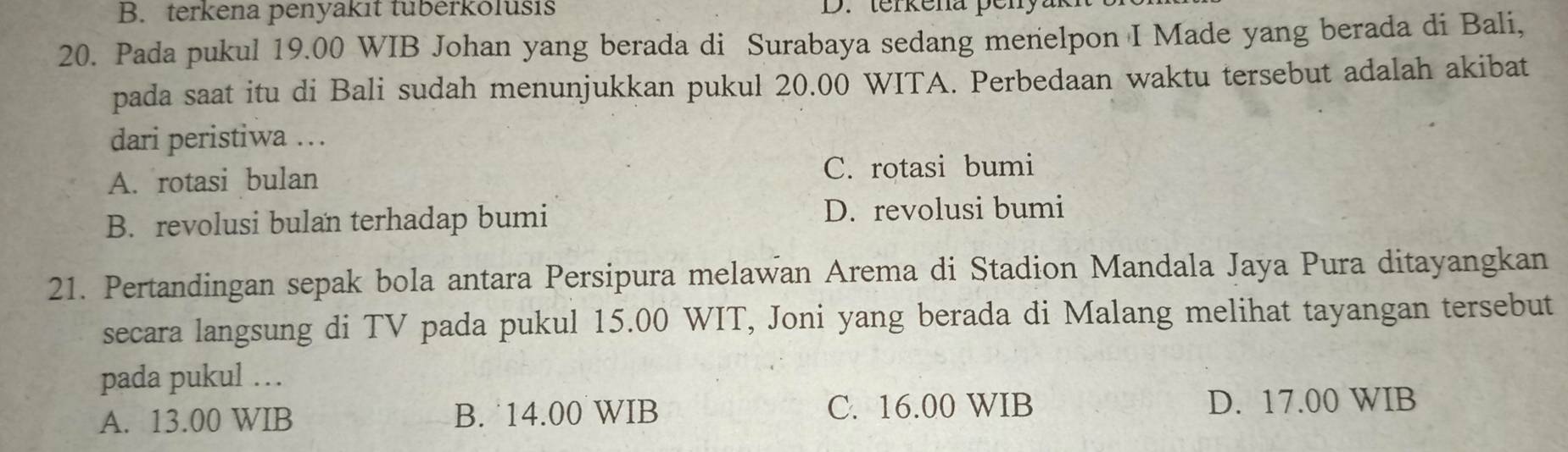 B. terkena penyakit tuberkolusis D. terkena penya
20. Pada pukul 19.00 WIB Johan yang berada di Surabaya sedang menelpon I Made yang berada di Bali,
pada saat itu di Bali sudah menunjukkan pukul 20.00 WITA. Perbedaan waktu tersebut adalah akibat
dari peristiwa …
A. rotasi bulan C. rotasi bumi
B. revolusi bulan terhadap bumi D. revolusi bumi
21. Pertandingan sepak bola antara Persipura melawan Arema di Stadion Mandala Jaya Pura ditayangkan
secara langsung di TV pada pukul 15.00 WIT, Joni yang berada di Malang melihat tayangan tersebut
pada pukul …
A. 13.00 WIB B. ˙14.00 WIB C. 16.00 WIB D. 17.00 WIB