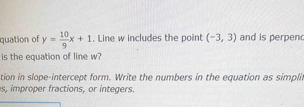 quation of y= 10/9 x+1. Line w includes the point (-3,3) and is perpend 
is the equation of line w? 
tion in slope-intercept form. Write the numbers in the equation as simplii 
s, improper fractions, or integers.