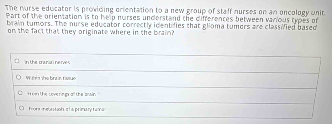 The nurse educator is providing orientation to a new group of staff nurses on an oncology unit.
Part of the orientation is to help nurses understand the differences between various types of
brain tumors. The nurse educator correctly identifies that glioma tumors are classified based
on the fact that they originate where in the brain?
In the cranial nerves
Within the brain tissue
From the coverings of the brain
From metastasis of a primary tumor