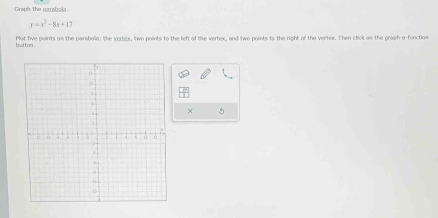 Graph the parabola.
y=x^2-8x+17
Plot five points on the parabola: the vertex, two points to the left of the vertex, and two points to the right of the vertex. Then click on the graph-a-function 
button. 
×