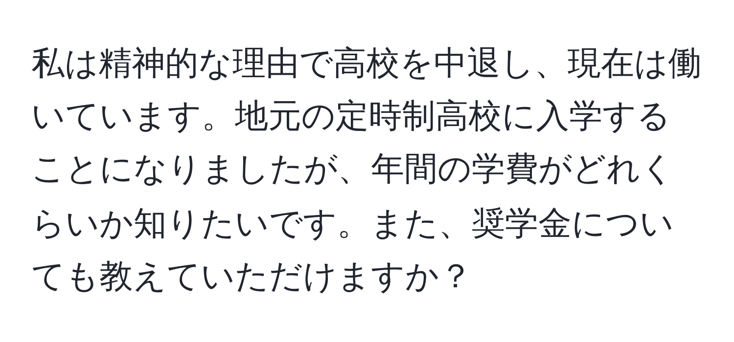 私は精神的な理由で高校を中退し、現在は働いています。地元の定時制高校に入学することになりましたが、年間の学費がどれくらいか知りたいです。また、奨学金についても教えていただけますか？