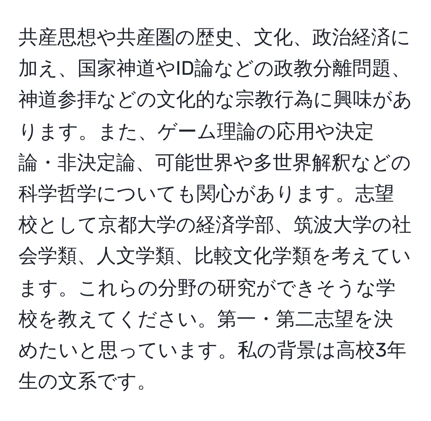 共産思想や共産圏の歴史、文化、政治経済に加え、国家神道やID論などの政教分離問題、神道参拝などの文化的な宗教行為に興味があります。また、ゲーム理論の応用や決定論・非決定論、可能世界や多世界解釈などの科学哲学についても関心があります。志望校として京都大学の経済学部、筑波大学の社会学類、人文学類、比較文化学類を考えています。これらの分野の研究ができそうな学校を教えてください。第一・第二志望を決めたいと思っています。私の背景は高校3年生の文系です。