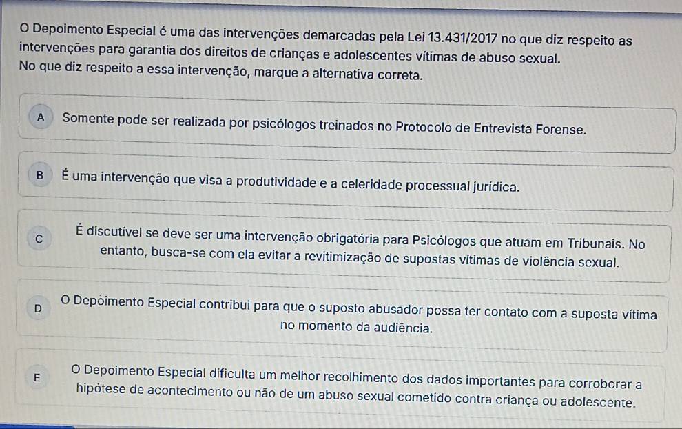 Depoimento Especial é uma das intervenções demarcadas pela Lei 13.431/2017 no que diz respeito as
intervenções para garantia dos direitos de crianças e adolescentes vítimas de abuso sexual.
No que diz respeito a essa intervenção, marque a alternativa correta.
A Somente pode ser realizada por psicólogos treinados no Protocolo de Entrevista Forense.
B É uma intervenção que visa a produtividade e a celeridade processual jurídica.
C É discutível se deve ser uma intervenção obrigatória para Psicólogos que atuam em Tribunais. No
entanto, busca-se com ela evitar a revitimização de supostas vítimas de violência sexual.
D O Depoimento Especial contribui para que o suposto abusador possa ter contato com a suposta vítima
no momento da audiência.
E O Depoimento Especial dificulta um melhor recolhimento dos dados importantes para corroborar a
hipótese de acontecimento ou não de um abuso sexual cometido contra criança ou adolescente.