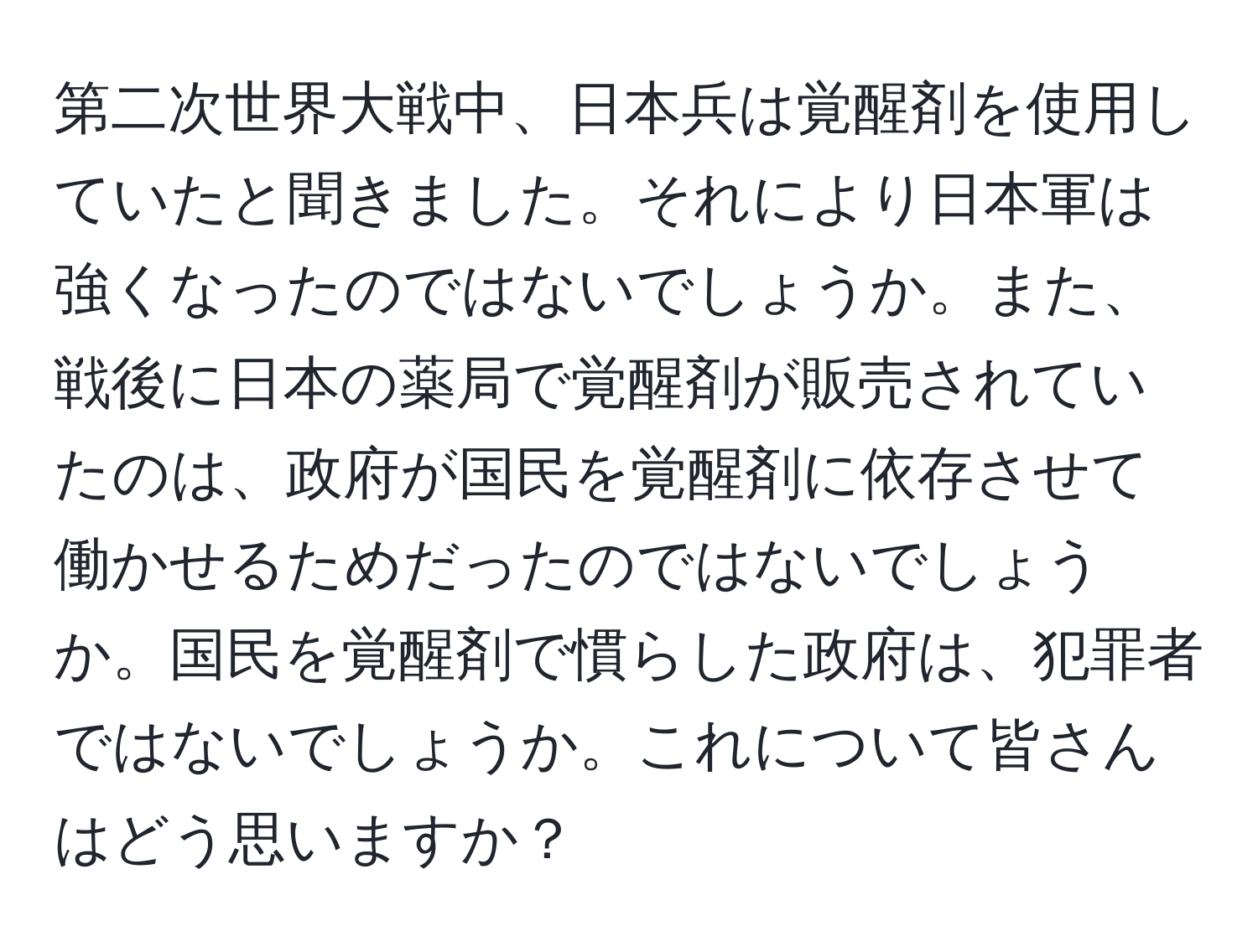 第二次世界大戦中、日本兵は覚醒剤を使用していたと聞きました。それにより日本軍は強くなったのではないでしょうか。また、戦後に日本の薬局で覚醒剤が販売されていたのは、政府が国民を覚醒剤に依存させて働かせるためだったのではないでしょうか。国民を覚醒剤で慣らした政府は、犯罪者ではないでしょうか。これについて皆さんはどう思いますか？