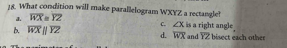 What condition will make parallelogram WXYZ a rectangle?
a. overline WX≌ overline YZ
b. overline WXparallel overline YZ
C. ∠ X is a right angle
d. overline WX and overline YZ bisect each other